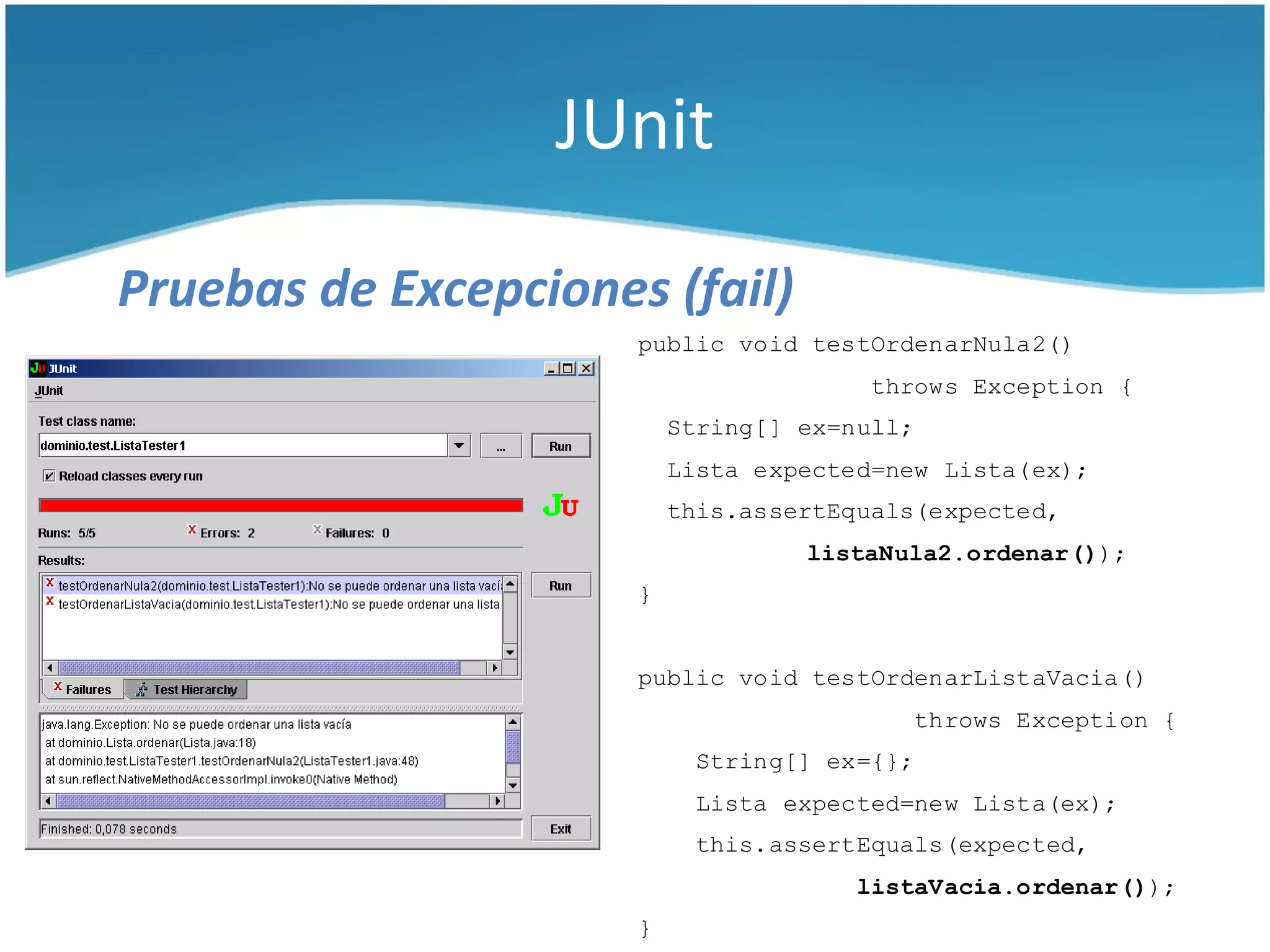 JUnit

Pruebas de Excepciones (fail)
                      public void testOrdenarNula2()
                                        throws Exception {
                          String[] ex=null;
                          Lista expected=new Lista(ex);
                          this.assertEquals(expected,
                                   listaNula2.ordenar());
                      }


                      public void testOrdenarListaVacia()
                                          throws Exception {
                           String[] ex={};
                           Lista expected=new Lista(ex);
                           this.assertEquals(expected,
                                       listaVacia.ordenar());
                      }
 