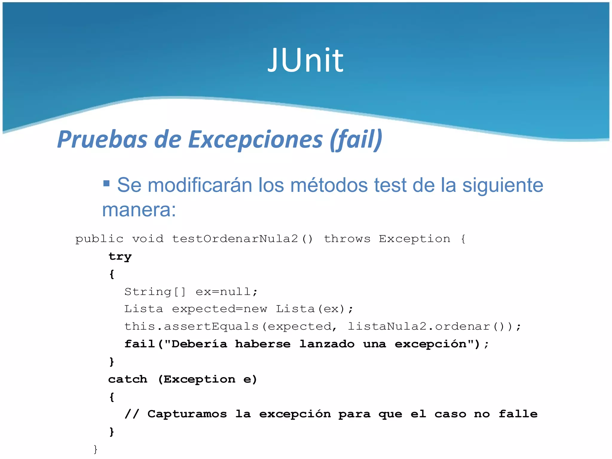 JUnit

Pruebas de Excepciones (fail)
     Se modificarán los métodos test de la siguiente
    manera:
 public void testOrdenarNula2() throws Exception {
     try
     {
       String[] ex=null;
       Lista expected=new Lista(ex);
       this.assertEquals(expected, listaNula2.ordenar());
       fail("Debería haberse lanzado una excepción");
     }
     catch (Exception e)
     {
       // Capturamos la excepción para que el caso no falle
     }
   }
 