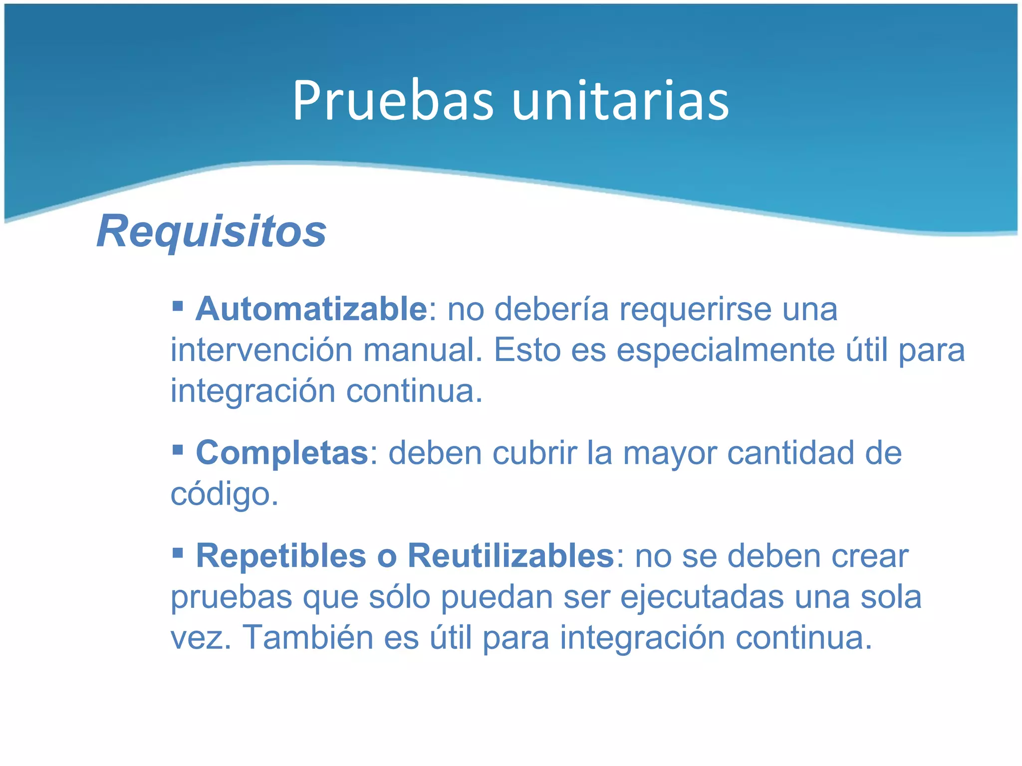 Pruebas unitarias

Requisitos
    Automatizable: no debería requerirse una
   intervención manual. Esto es especialmente útil para
   integración continua.
    Completas: deben cubrir la mayor cantidad de
   código.
    Repetibles o Reutilizables: no se deben crear
   pruebas que sólo puedan ser ejecutadas una sola
   vez. También es útil para integración continua.
 