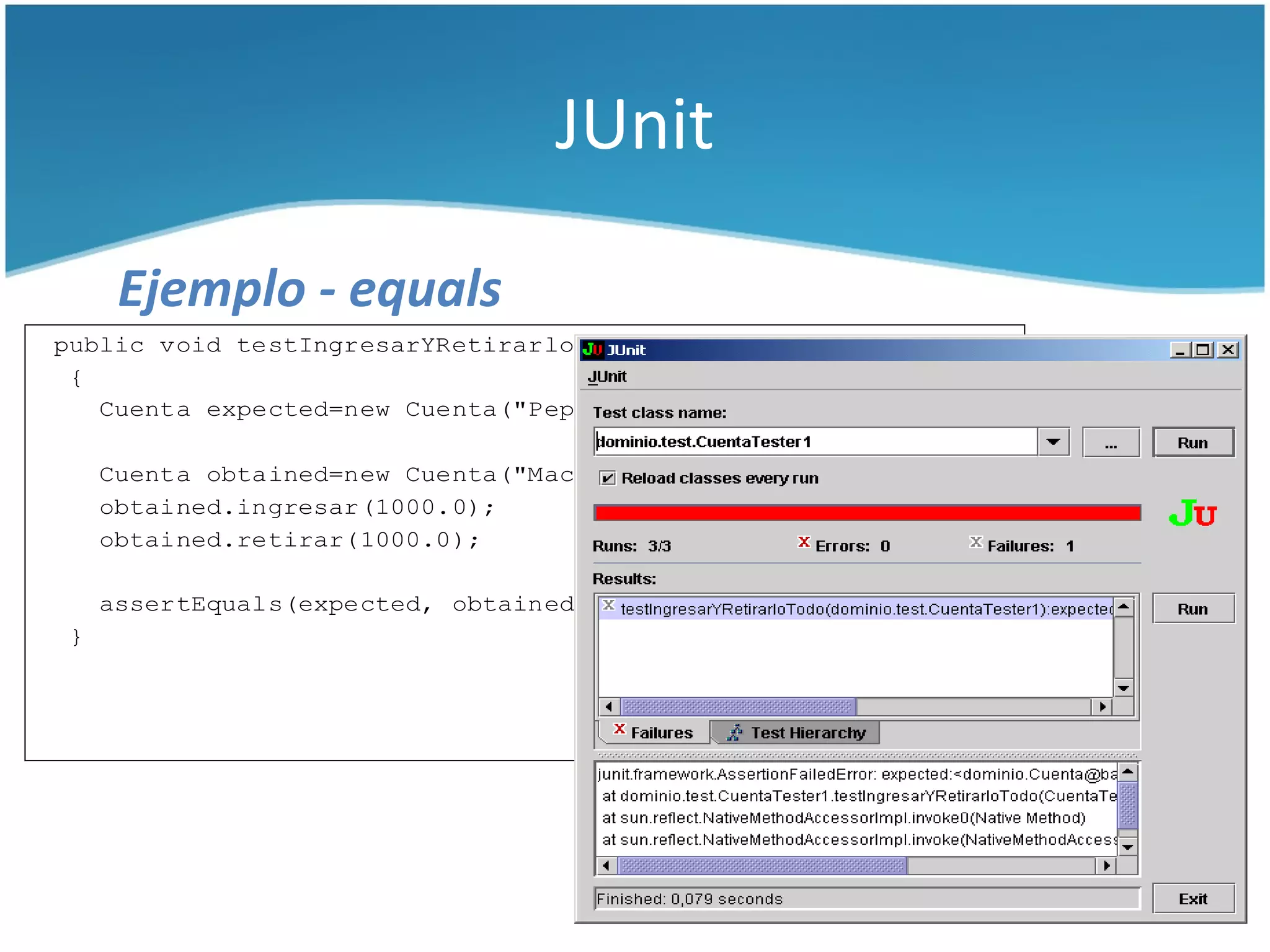 JUnit

     Ejemplo - equals
public void testIngresarYRetirarloTodo() throws Exception
 {
   Cuenta expected=new Cuenta("Pepe", "123");

    Cuenta obtained=new Cuenta("Macario", "123456");
    obtained.ingresar(1000.0);
    obtained.retirar(1000.0);

    assertEquals(expected, obtained);
}
 
