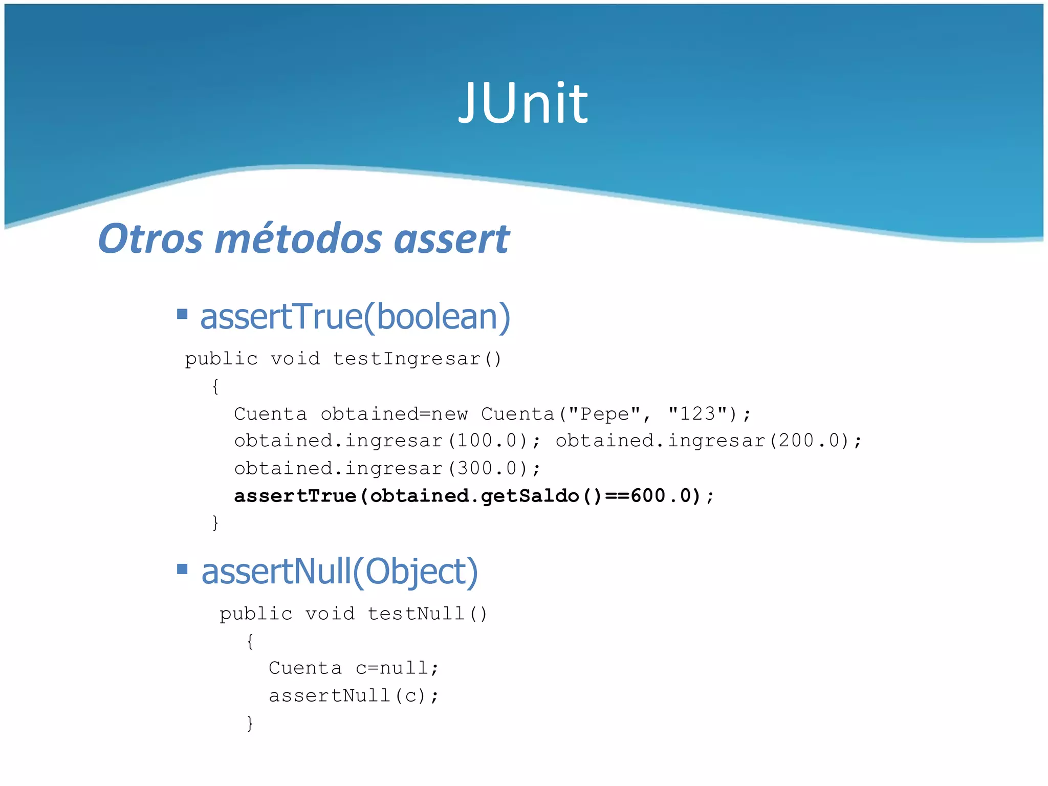 JUnit

Otros métodos assert
    assertTrue(boolean)
    public void testIngresar()
      {
        Cuenta obtained=new Cuenta("Pepe", "123");
        obtained.ingresar(100.0); obtained.ingresar(200.0);
        obtained.ingresar(300.0);
        assertTrue(obtained.getSaldo()==600.0);
      }

    assertNull(Object)
      public void testNull()
        {
          Cuenta c=null;
          assertNull(c);
        }
 
