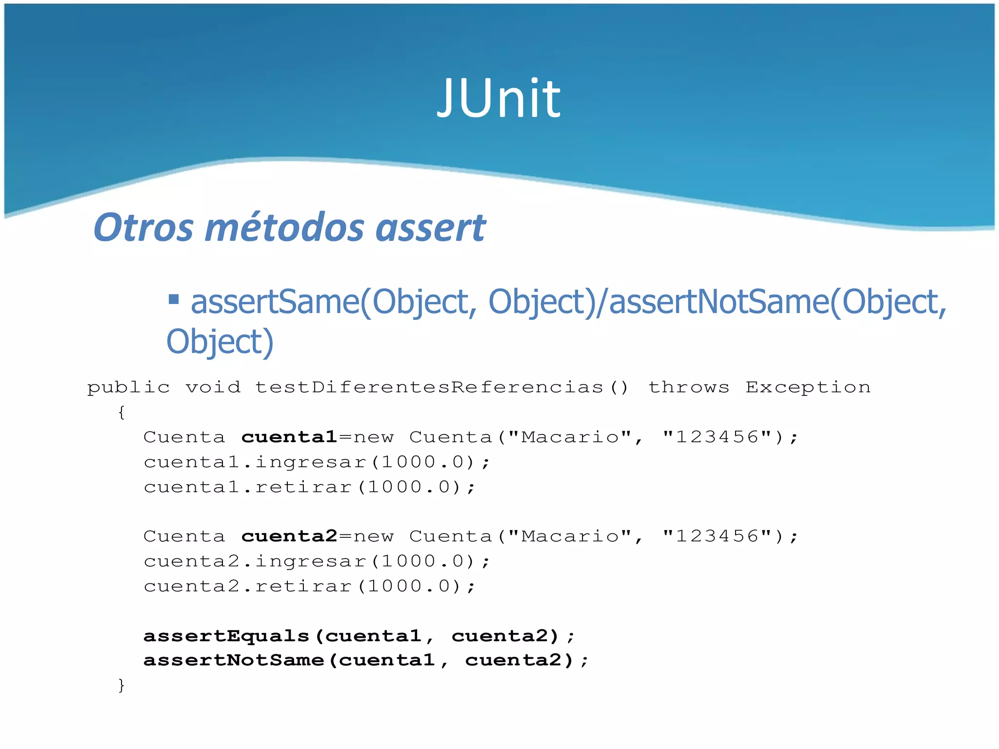 JUnit

Otros métodos assert
       assertSame(Object, Object)/assertNotSame(Object,
      Object)
public void testDiferentesReferencias() throws Exception
  {
    Cuenta cuenta1=new Cuenta("Macario", "123456");
    cuenta1.ingresar(1000.0);
    cuenta1.retirar(1000.0);

     Cuenta cuenta2=new Cuenta("Macario", "123456");
     cuenta2.ingresar(1000.0);
     cuenta2.retirar(1000.0);

     assertEquals(cuenta1, cuenta2);
     assertNotSame(cuenta1, cuenta2);
 }
 