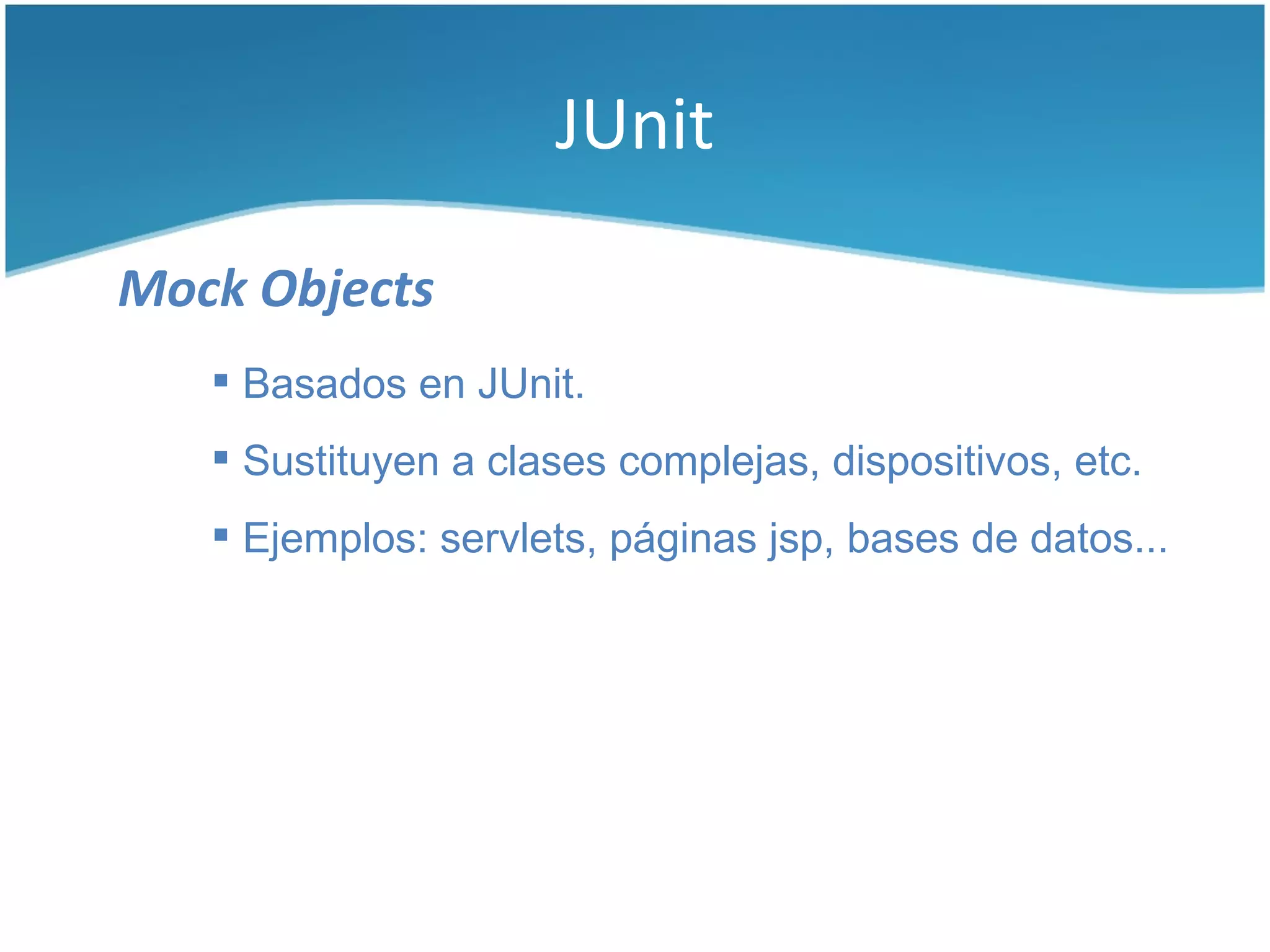 JUnit

Mock Objects
    Basados en JUnit.
    Sustituyen a clases complejas, dispositivos, etc.
    Ejemplos: servlets, páginas jsp, bases de datos...
 