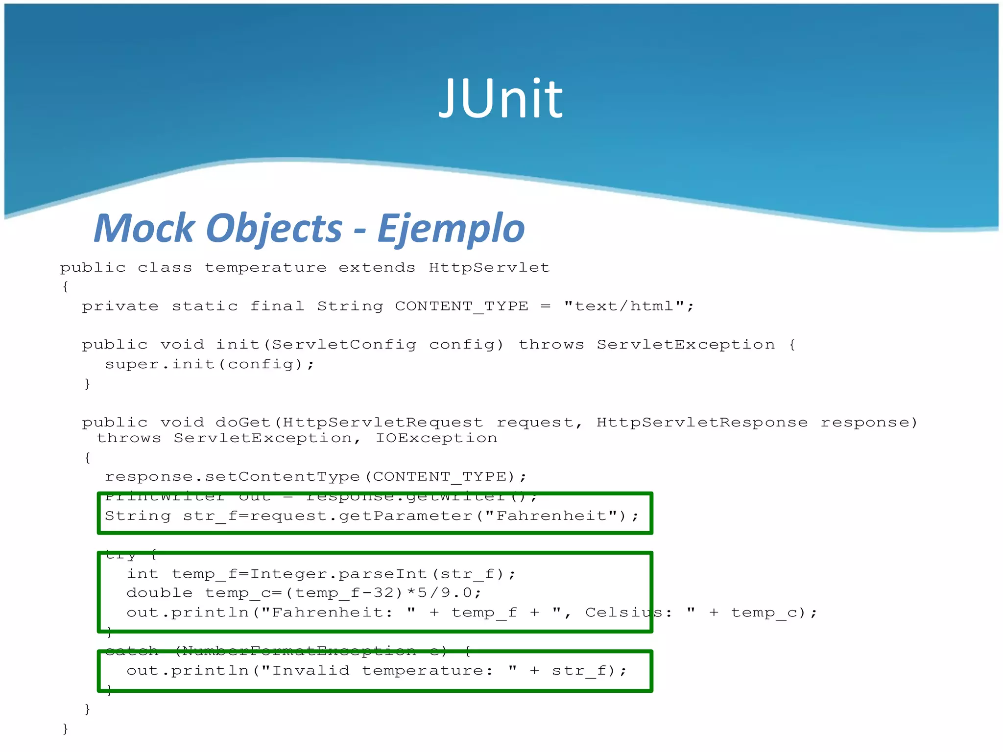 JUnit

    Mock Objects - Ejemplo
public class temperature extends HttpServlet
{
  private static final String CONTENT_TYPE = "text/html";

    public void init(ServletConfig config) throws ServletException {
      super.init(config);
    }

    public void doGet(HttpServletRequest request, HttpServletResponse response)
      throws ServletException, IOException
    {
       response.setContentType(CONTENT_TYPE);
       PrintWriter out = response.getWriter();
       String str_f=request.getParameter("Fahrenheit");

        try {
          int temp_f=Integer.parseInt(str_f);
          double temp_c=(temp_f-32)*5/9.0;
          out.println("Fahrenheit: " + temp_f + ", Celsius: " + temp_c);
        }
        catch (NumberFormatException e) {
          out.println("Invalid temperature: " + str_f);
        }
    }
}
 