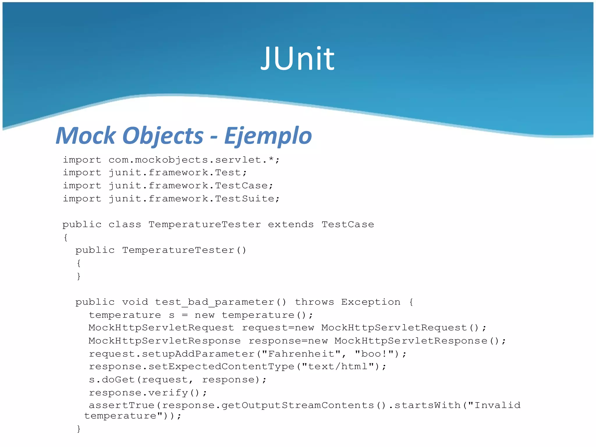 JUnit

Mock Objects - Ejemplo
import   com.mockobjects.servlet.*;
import   junit.framework.Test;
import   junit.framework.TestCase;
import   junit.framework.TestSuite;

public class TemperatureTester extends TestCase
{
  public TemperatureTester()
  {
  }

 public void test_bad_parameter() throws Exception {
    temperature s = new temperature();
    MockHttpServletRequest request=new MockHttpServletRequest();
    MockHttpServletResponse response=new MockHttpServletResponse();
    request.setupAddParameter("Fahrenheit", "boo!");
    response.setExpectedContentType("text/html");
    s.doGet(request, response);
    response.verify();
    assertTrue(response.getOutputStreamContents().startsWith("Invalid
   temperature"));
 }
 