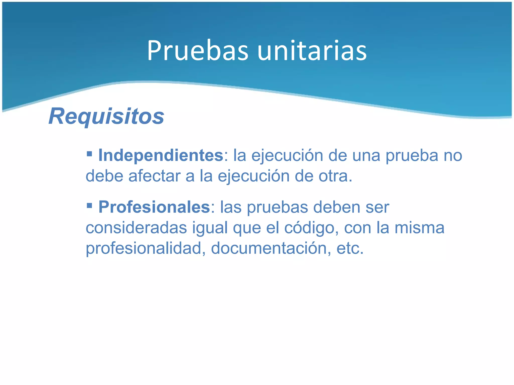 Pruebas unitarias

Requisitos
    Independientes: la ejecución de una prueba no
   debe afectar a la ejecución de otra.
    Profesionales: las pruebas deben ser
   consideradas igual que el código, con la misma
   profesionalidad, documentación, etc.
 