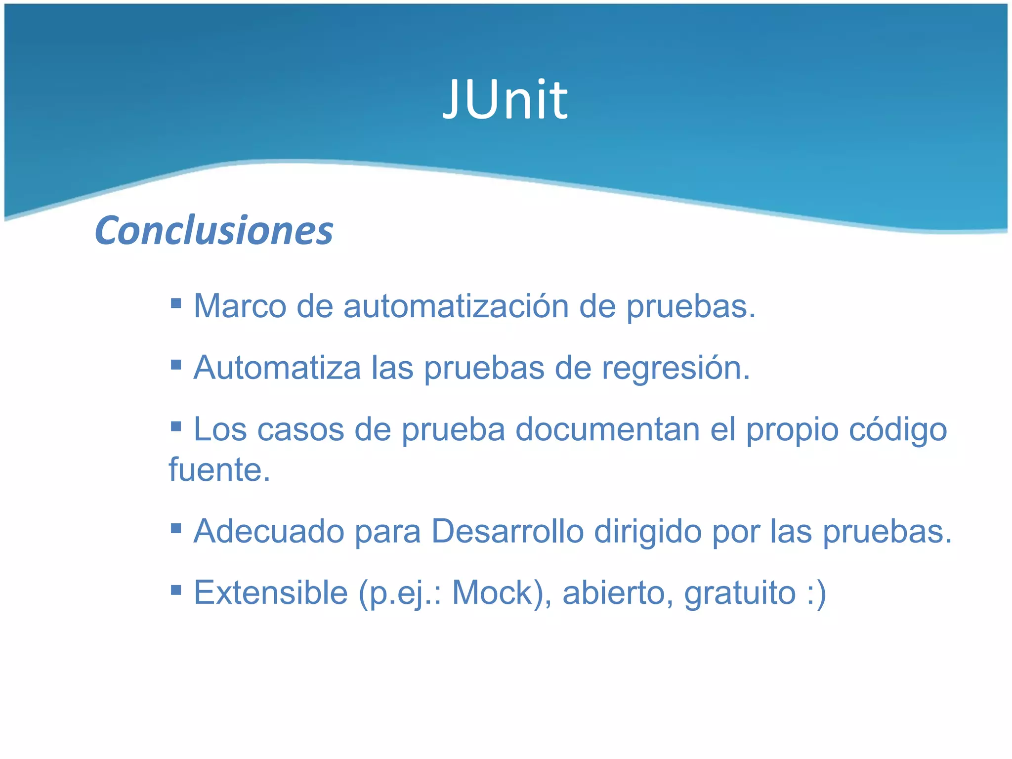 JUnit

Conclusiones
    Marco de automatización de pruebas.
    Automatiza las pruebas de regresión.
    Los casos de prueba documentan el propio código
   fuente.
    Adecuado para Desarrollo dirigido por las pruebas.
    Extensible (p.ej.: Mock), abierto, gratuito :)
 