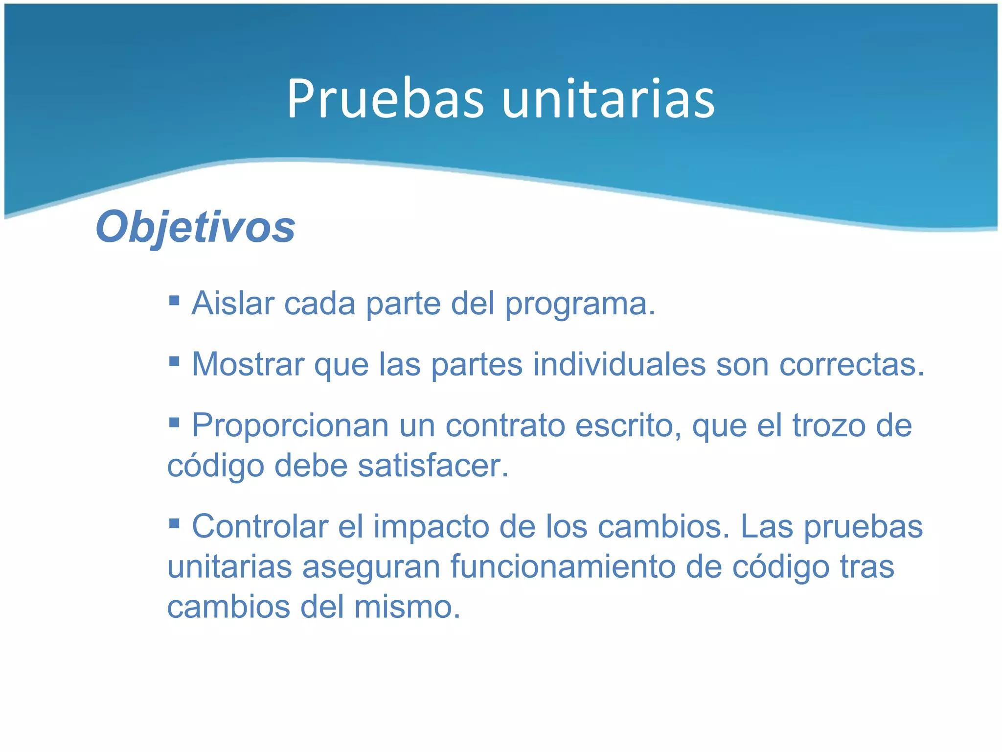 Pruebas unitarias

Objetivos
    Aislar cada parte del programa.
    Mostrar que las partes individuales son correctas.
    Proporcionan un contrato escrito, que el trozo de
   código debe satisfacer.
    Controlar el impacto de los cambios. Las pruebas
   unitarias aseguran funcionamiento de código tras
   cambios del mismo.
 