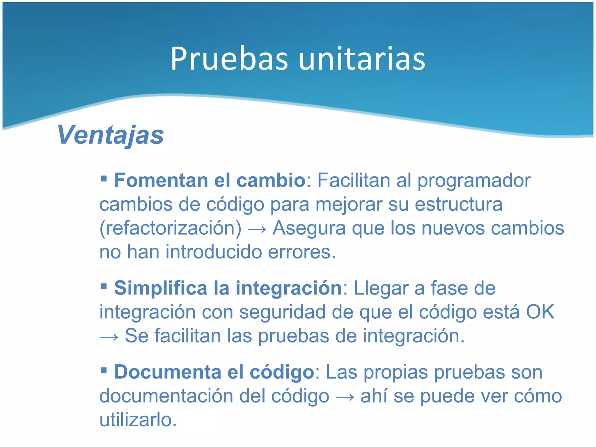 Pruebas unitarias

Ventajas
    Fomentan el cambio: Facilitan al programador
   cambios de código para mejorar su estructura
   (refactorización) → Asegura que los nuevos cambios
   no han introducido errores.
    Simplifica la integración: Llegar a fase de
   integración con seguridad de que el código está OK
   → Se facilitan las pruebas de integración.
    Documenta el código: Las propias pruebas son
   documentación del código → ahí se puede ver cómo
   utilizarlo.
 
