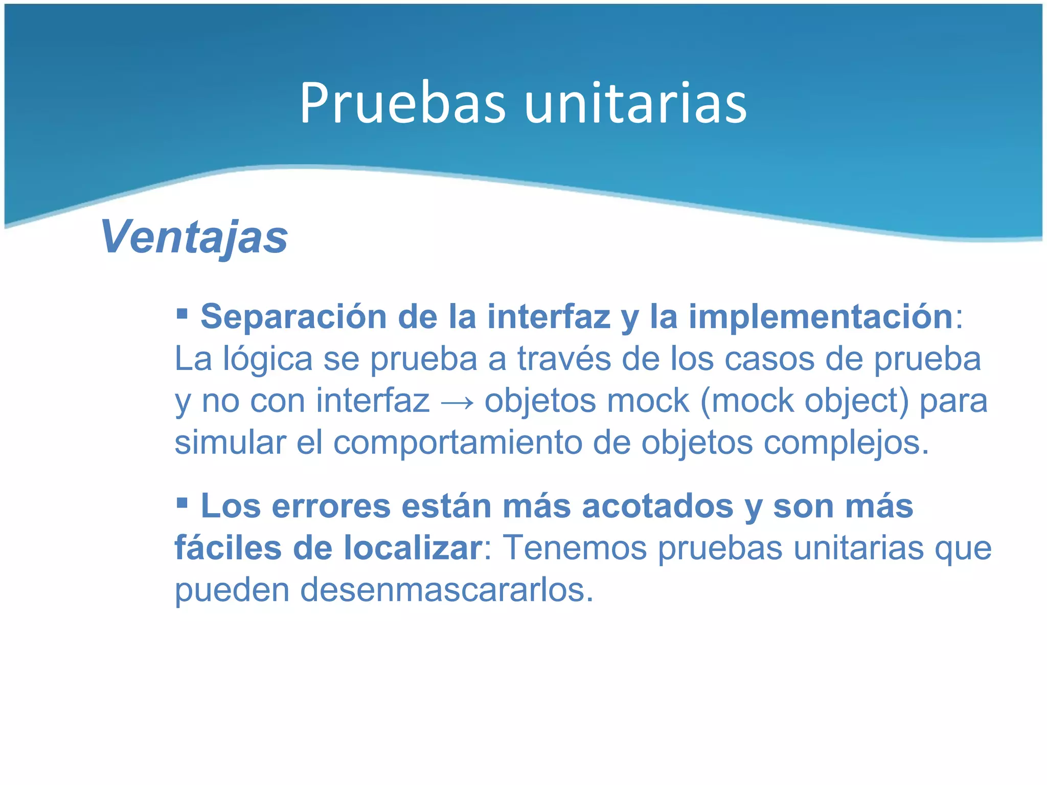 Pruebas unitarias

Ventajas
    Separación de la interfaz y la implementación:
   La lógica se prueba a través de los casos de prueba
   y no con interfaz → objetos mock (mock object) para
   simular el comportamiento de objetos complejos.
    Los errores están más acotados y son más
   fáciles de localizar: Tenemos pruebas unitarias que
   pueden desenmascararlos.
 