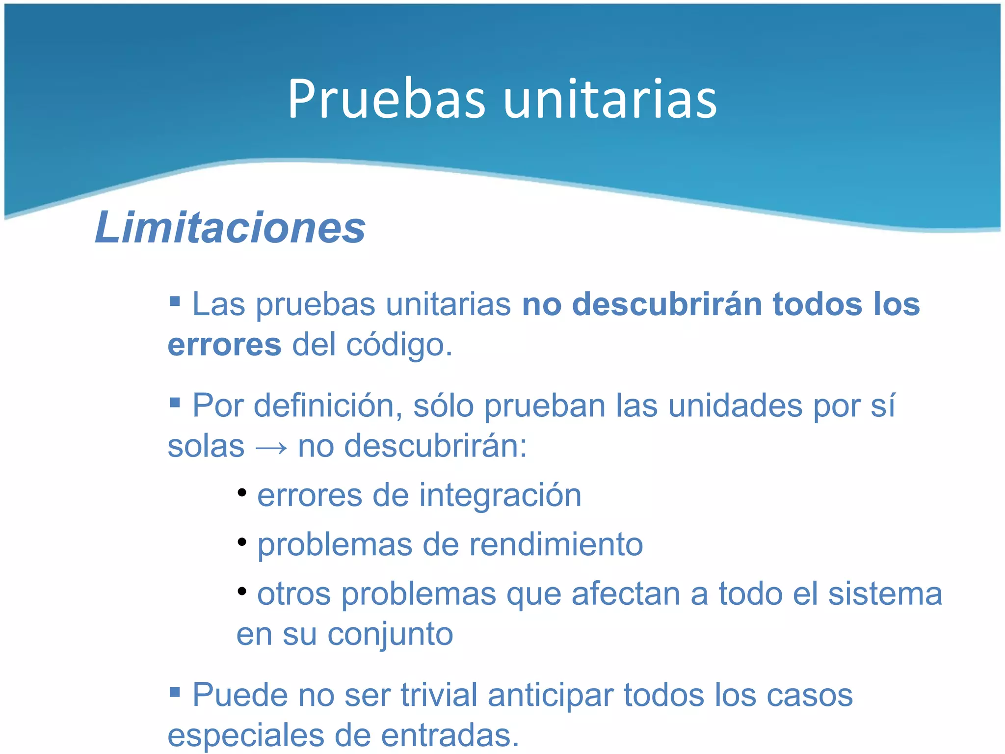 Pruebas unitarias

Limitaciones
    Las pruebas unitarias no descubrirán todos los
   errores del código.
    Por definición, sólo prueban las unidades por sí
   solas → no descubrirán:
       • errores de integración
       • problemas de rendimiento
       • otros problemas que afectan a todo el sistema
       en su conjunto
    Puede no ser trivial anticipar todos los casos
   especiales de entradas.
 