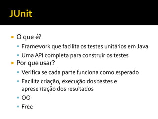    O que é?
     Framework que facilita os testes unitários em Java
     Uma API completa para construir os testes
   Por que usar?
     Verifica se cada parte funciona como esperado
     Facilita criação, execução dos testes e
      apresentação dos resultados
     OO
     Free
 