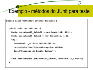 Exemplo - métodos do JUnit para teste public class ContaTest extends TestCase { ... public void testDebitar(){ Conta contaNum111_Saldo 50  = new Conta(111,  50.0 ); Conta contaNum111_Saldo1 = new Conta(111, 1.0); try { contaNum111_Saldo50.debitar(49.0); } catch(SaldoInsuficienteException saldo){ fail("Operacao de Debito falhou"); } this.assertEquals(contaNum111_Saldo1 ,  contaNum111_Saldo50); } }   