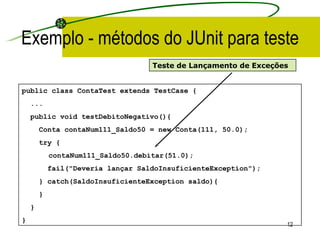 Exemplo - métodos do JUnit para teste public class ContaTest extends TestCase { ... public void testDebitoNegativo(){ Conta contaNum111_Saldo 50  = new Conta(111,  50.0 ); try { contaNum111_Saldo50.debitar(51.0); fail("Deveria lançar SaldoInsuficienteException"); } catch(SaldoInsuficienteException saldo){ } } }   Teste de Lançamento de Exceções 