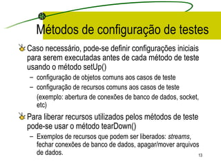 Métodos de configuração de testes Caso necessário, pode-se definir configurações iniciais para serem executadas antes de cada método de teste usando o método setUp() configuração de objetos comuns aos casos de teste configuração de recursos comuns aos casos de teste  (exemplo: abertura de conexões de banco de dados, socket, etc) Para liberar recursos utilizados pelos métodos de teste pode-se usar o método tearDown() Exemplos de recursos que podem ser liberados:  streams , fechar conexões de banco de dados, apagar/mover arquivos de dados. 