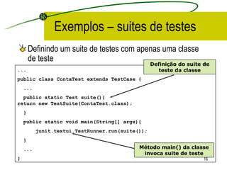 Exemplos – suites de testes Definindo um suite de testes com apenas uma classe de teste ... public class ContaTest extends TestCase { ... public static Test suite(){  return new TestSuite(ContaTest.class); } public static void main(String[] args){ junit.textui.TestRunner.run(suite()); } ... }  Definição do suite de teste da classe Método main() da classe invoca suite de teste 
