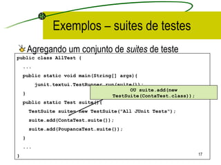 Exemplos – suites de testes Agregando um conjunto de  suites  de teste public class AllTest { ... public static void main(String[] args){ junit.textui.TestRunner.run(suite()); }  public static Test suite(){ TestSuite suite= new TestSuite("All JUnit Tests"); suite.add(ContaTest.suite()); suite.add(PoupancaTest.suite());  } ... }  OU suite.add(new TestSuite(ContaTest.class)); 