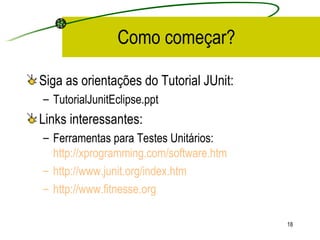 Como começar? Siga as orientações do Tutorial JUnit: TutorialJunitEclipse.ppt Links interessantes: Ferramentas para Testes Unitários:  http://xprogramming.com/software.htm   http://www.junit.org/index.htm http:// www.fitnesse.org 