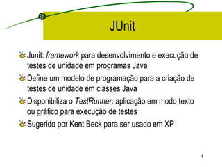 JUnit Junit:  framework  para desenvolvimento e execução de testes de unidade em programas Java Define um modelo de programação para a criação de testes de unidade em classes Java Disponibiliza o  TestRunner : aplicação em modo texto ou gráfico para execução de testes Sugerido por Kent Beck para ser usado em XP  
