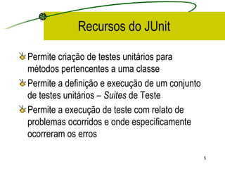 Recursos do JUnit Permite criação de testes unitários para métodos pertencentes a uma classe Permite a definição e execução de um conjunto de testes unitários –  Suites  de Teste Permite a execução de teste com relato de problemas ocorridos e onde especificamente ocorreram os erros 