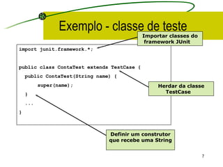 Exemplo - classe de teste import junit.framework.*; public class ContaTest extends TestCase { public ContaTest(String name) {  super(name);   } ... } Herdar da classe TestCase   Definir um construtor que recebe uma String   Importar classes do framework JUnit   