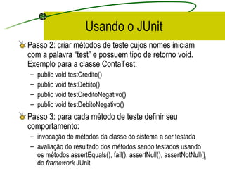 Usando o JUnit Passo 2: criar métodos de teste cujos nomes iniciam com a palavra “test” e possuem tipo de retorno void. Exemplo para a classe ContaTest: public void testCredito() public void testDebito() public void testCreditoNegativo() public void testDebitoNegativo() Passo 3: para cada método de teste definir seu comportamento:  invocação de métodos da classe do sistema a ser testada avaliação do resultado dos métodos sendo testados usando os métodos assertEquals(), fail(), assertNull(), assertNotNull() do  framework  JUnit 