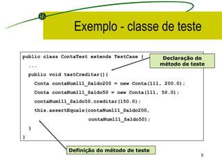 Exemplo - classe de teste public class ContaTest extends TestCase { ... public void testCreditar(){ Conta contaNum111_Saldo200 = new Conta(111, 200.0); Conta contaNum111_Saldo 50  = new Conta(111,  50.0 ); contaNum111_Saldo50.creditar(150.0); this.assertEquals ( contaNum111_Saldo200,   contaNum111_Saldo50); } }   Declaração do método de teste Definição do método de teste 