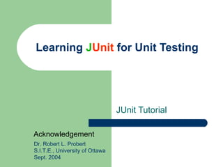 Learning  J Unit  for Unit Testing JUnit Tutorial Dr. Robert L. Probert S.I.T.E., University of Ottawa Sept. 2004 Acknowledgement 