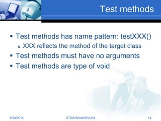 Test methods
 Test methods has name pattern: testXXX()
 XXX reflects the method of the target class
 Test methods must have no arguments
 Test methods are type of void
5/20/2014 STQA/Week09/JUnit 14
 
