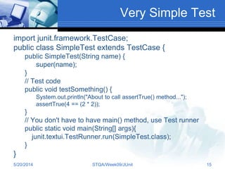 Very Simple Test
import junit.framework.TestCase;
public class SimpleTest extends TestCase {
public SimpleTest(String name) {
super(name);
}
// Test code
public void testSomething() {
System.out.println("About to call assertTrue() method...");
assertTrue(4 == (2 * 2));
}
// You don't have to have main() method, use Test runner
public static void main(String[] args){
junit.textui.TestRunner.run(SimpleTest.class);
}
}
5/20/2014 STQA/Week09/JUnit 15
 