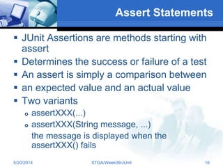 Assert Statements
 JUnit Assertions are methods starting with
assert
 Determines the success or failure of a test
 An assert is simply a comparison between
 an expected value and an actual value
 Two variants
 assertXXX(...)
 assertXXX(String message, ...)
the message is displayed when the
assertXXX() fails
5/20/2014 STQA/Week09/JUnit 16
 