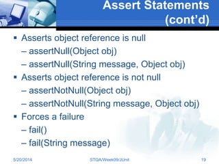 Assert Statements
(cont’d)
 Asserts object reference is null
– assertNull(Object obj)
– assertNull(String message, Object obj)
 Asserts object reference is not null
– assertNotNull(Object obj)
– assertNotNull(String message, Object obj)
 Forces a failure
– fail()
– fail(String message)
5/20/2014 STQA/Week09/JUnit 19
 
