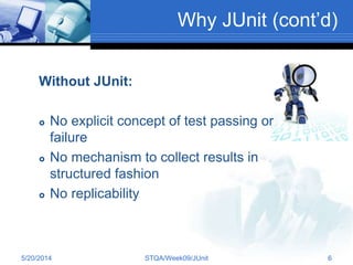 Why JUnit (cont’d)
Without JUnit:
 No explicit concept of test passing or
failure
 No mechanism to collect results in
structured fashion
 No replicability
5/20/2014 STQA/Week09/JUnit 6
 