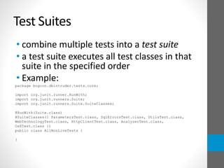 Test Suites
• combine multiple tests into a test suite
• a test suite executes all test classes in that
suite in the specified order
• Example:
package bogcon.dbintruder.tests.core;
import org.junit.runner.RunWith;
import org.junit.runners.Suite;
import org.junit.runners.Suite.SuiteClasses;
@RunWith(Suite.class)
@SuiteClasses({ ParametersTest.class, SqlErrorsTest.class, UtilsTest.class,
WebTechnologyTest.class, HttpClientTest.class, AnalyzerTest.class,
OsETest.class })
public class AllNonLiveTests {
}
 