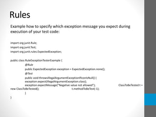 Rules
Example how to specify which exception message you expect during
execution of your test code:
import org.junit.Rule;
import org.junit.Test;
import org.junit.rules.ExpectedException;
public class RuleExceptionTesterExample {
@Rule
public ExpectedException exception = ExpectedException.none();
@Test
public void throwsIllegalArgumentExceptionIfIconIsNull() {
exception.expect(IllegalArgumentException.class);
exception.expectMessage("Negative value not allowed"); ClassToBeTested t =
new ClassToBeTested(); t.methodToBeTest(-1);
}
}
 