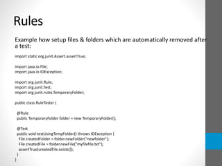 Rules
Example how setup files & folders which are automatically removed after
a test:
import static org.junit.Assert.assertTrue;
import java.io.File;
import java.io.IOException;
import org.junit.Rule;
import org.junit.Test;
import org.junit.rules.TemporaryFolder;
public class RuleTester {
@Rule
public TemporaryFolder folder = new TemporaryFolder();
@Test
public void testUsingTempFolder() throws IOException {
File createdFolder = folder.newFolder("newfolder");
File createdFile = folder.newFile("myfilefile.txt");
assertTrue(createdFile.exists());
}
}
 