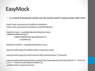 EasyMock
• is a mock framework which can be easily used in conjunction with Junit
import static org.easymock.EasyMock.createMock;
import static org.easymock.EasyMock.createMockBuilder;
...
HttpClient mock = createMockBuilder(HttpClient.class)
.addMockedMethod("get")
.addMockedMethod("getLastResponse")
.createMock();
HttpClient mockHC = createMock(HttpClient.class);
expect(mockHC.get(url)).andReturn(this.response1).once();
expect(mockHC.get(url)).andThrow(new DBIntruderException("")).times(2);
expect(mockHC.get(matches(Pattern.quote("http://www.agenda.dev/index.php?id=") + "[0-9a-zA-
Z_-]+" + Pattern.quote("&param=blabla"))))
.andReturn(this.response2).once();
 