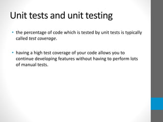 Unit tests and unit testing
• the percentage of code which is tested by unit tests is typically
called test coverage.
• having a high test coverage of your code allows you to
continue developing features without having to perform lots
of manual tests.
 