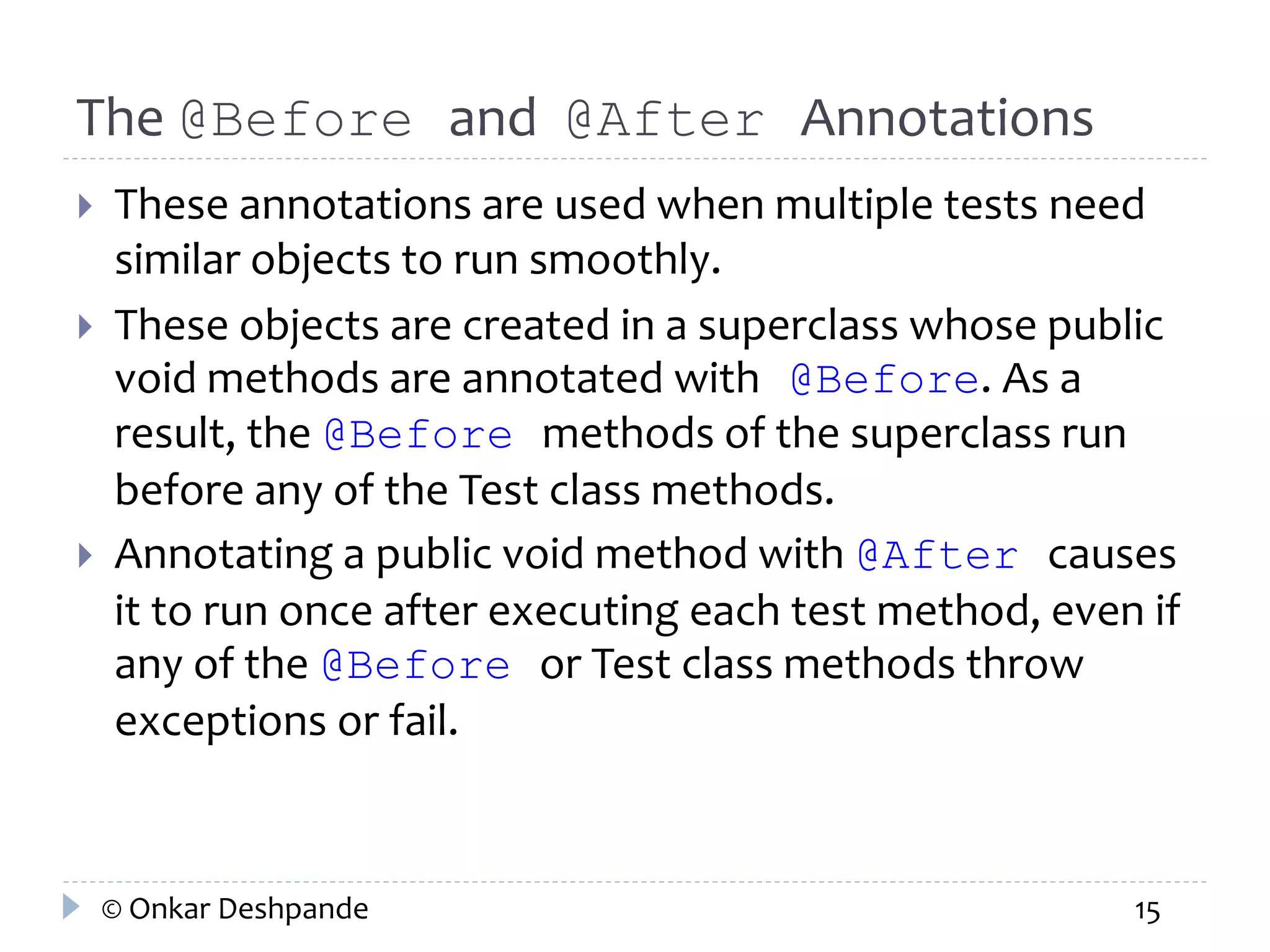 The @Before and @After Annotations 
 These annotations are used when multiple tests need 
similar objects to run smoothly. 
 These objects are created in a superclass whose public 
void methods are annotated with @Before. As a 
result, the @Before methods of the superclass run 
before any of the Test class methods. 
 Annotating a public void method with @After causes 
it to run once after executing each test method, even if 
any of the @Before or Test class methods throw 
exceptions or fail. 
© Onkar Deshpande 15 
 