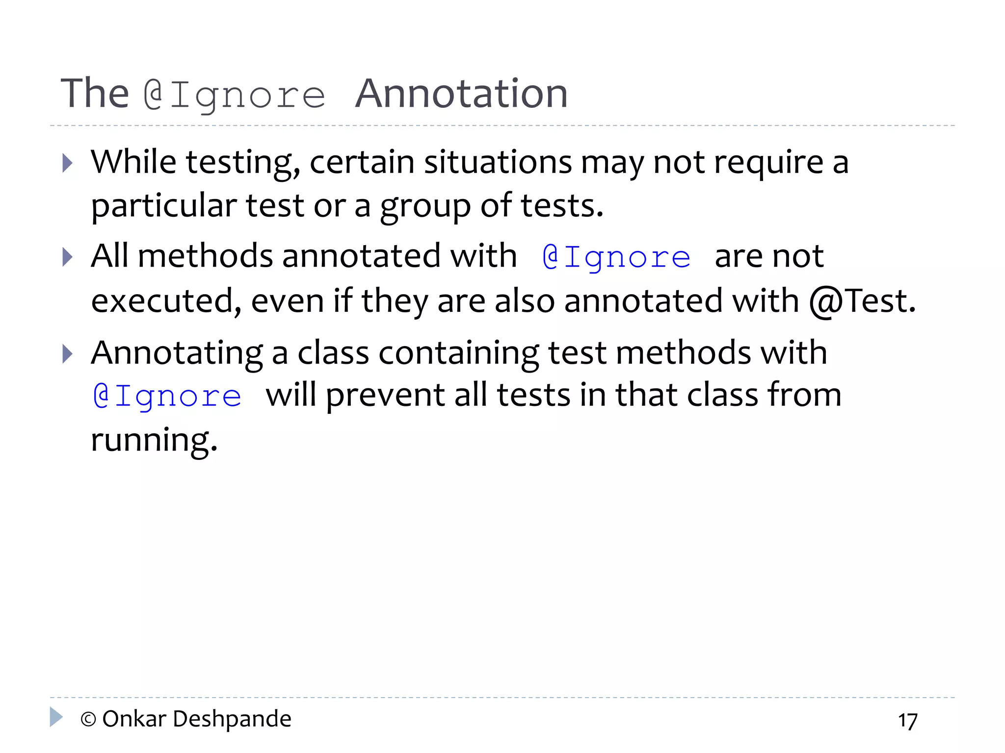 The @Ignore Annotation 
 While testing, certain situations may not require a 
particular test or a group of tests. 
 All methods annotated with @Ignore are not 
executed, even if they are also annotated with @Test. 
 Annotating a class containing test methods with 
@Ignore will prevent all tests in that class from 
running. 
© Onkar Deshpande 17 
 