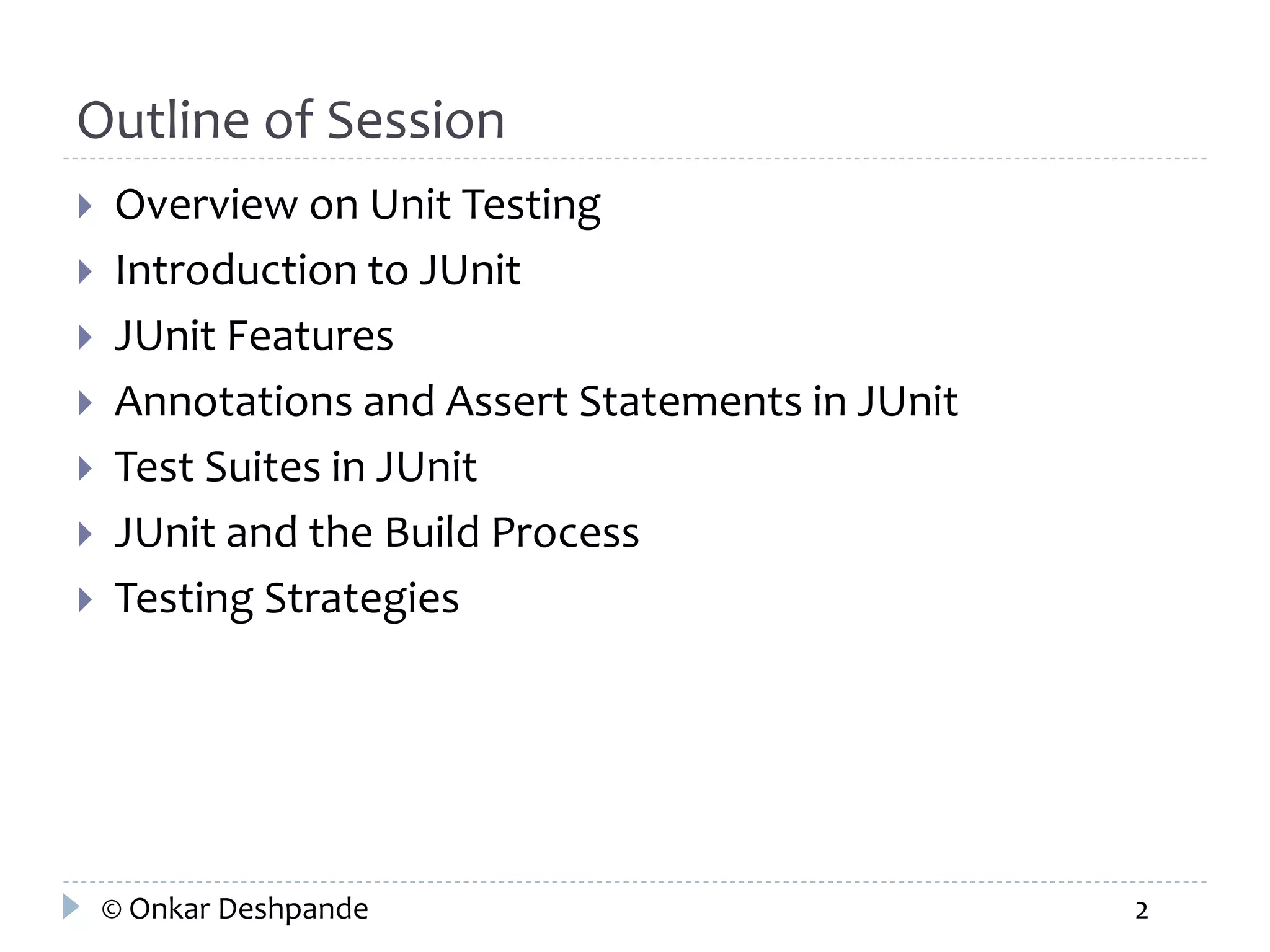 Outline of Session 
 Overview on Unit Testing 
 Introduction to JUnit 
 JUnit Features 
 Annotations and Assert Statements in JUnit 
 Test Suites in JUnit 
 JUnit and the Build Process 
 Testing Strategies 
© Onkar Deshpande 2 
 