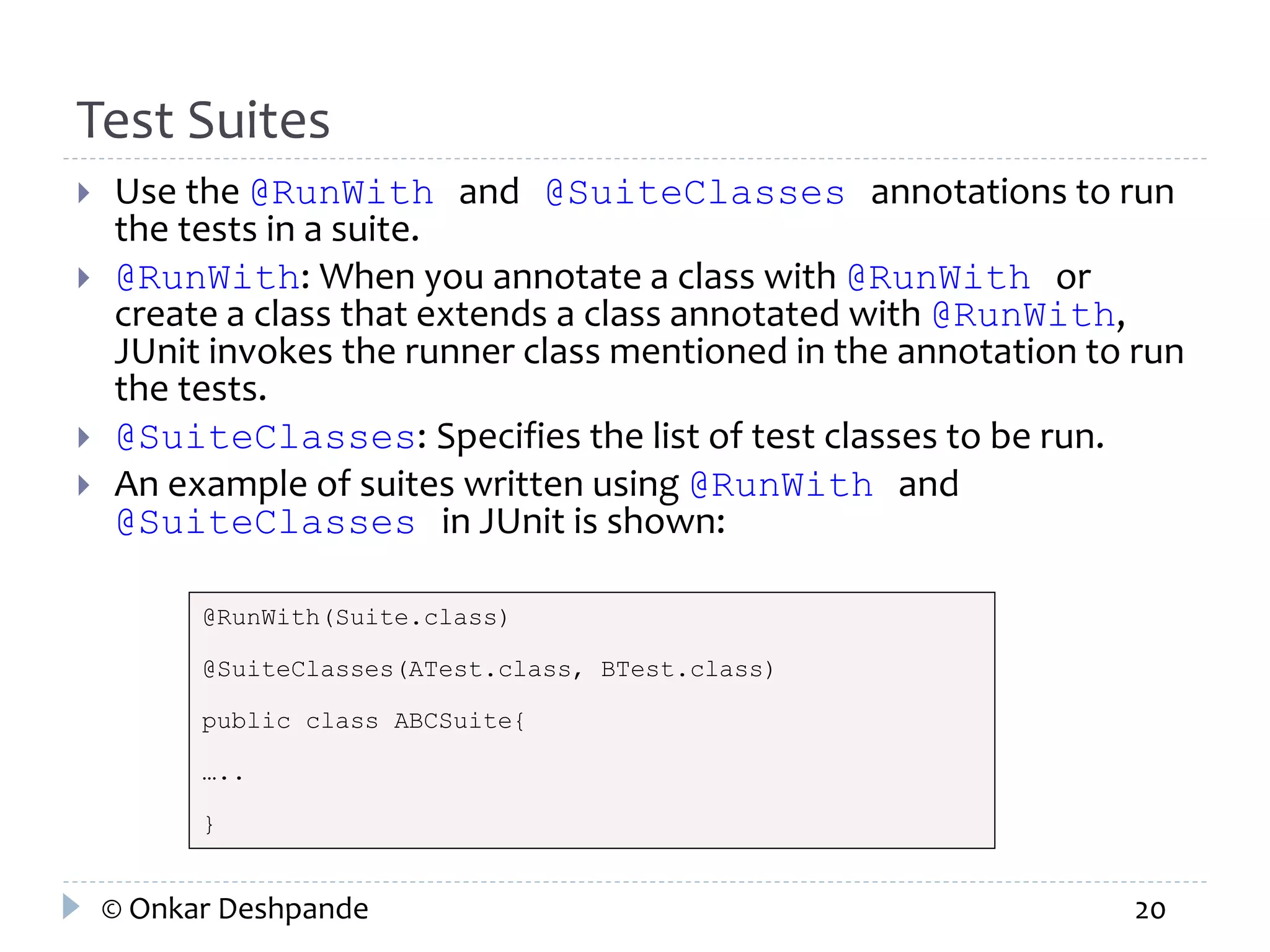 Test Suites 
 Use the @RunWith and @SuiteClasses annotations to run 
the tests in a suite. 
 @RunWith: When you annotate a class with @RunWith or 
create a class that extends a class annotated with @RunWith, 
JUnit invokes the runner class mentioned in the annotation to run 
the tests. 
 @SuiteClasses: Specifies the list of test classes to be run. 
 An example of suites written using @RunWith and 
@SuiteClasses in JUnit is shown: 
@RunWith(Suite.class) 
@SuiteClasses(ATest.class, BTest.class) 
public class ABCSuite{ 
….. 
} 
© Onkar Deshpande 20 
 