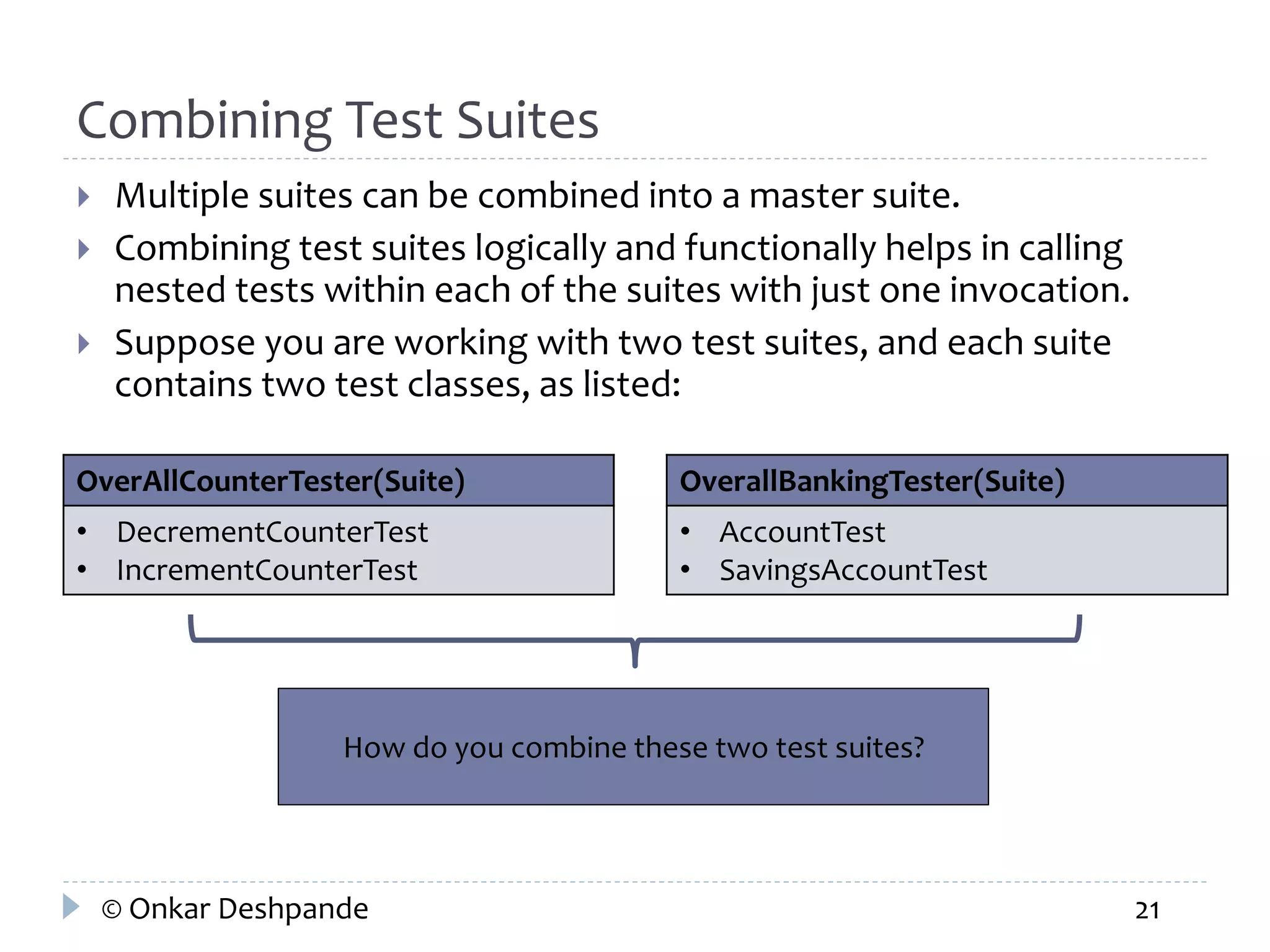 Combining Test Suites 
 Multiple suites can be combined into a master suite. 
 Combining test suites logically and functionally helps in calling 
nested tests within each of the suites with just one invocation. 
 Suppose you are working with two test suites, and each suite 
contains two test classes, as listed: 
OverAllCounterTester(Suite) 
• DecrementCounterTest 
• IncrementCounterTest 
OverallBankingTester(Suite) 
• AccountTest 
• SavingsAccountTest 
How do you combine these two test suites? 
© Onkar Deshpande 21 
 