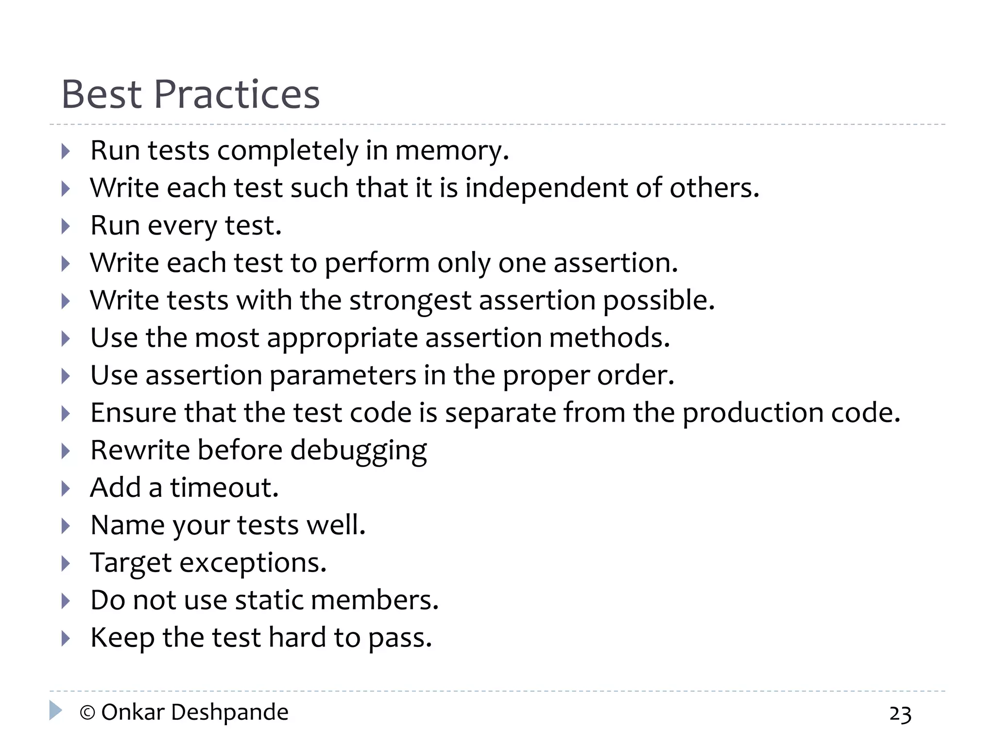 Best Practices 
 Run tests completely in memory. 
 Write each test such that it is independent of others. 
 Run every test. 
 Write each test to perform only one assertion. 
 Write tests with the strongest assertion possible. 
 Use the most appropriate assertion methods. 
 Use assertion parameters in the proper order. 
 Ensure that the test code is separate from the production code. 
 Rewrite before debugging 
 Add a timeout. 
 Name your tests well. 
 Target exceptions. 
 Do not use static members. 
 Keep the test hard to pass. 
© Onkar Deshpande 23 
 