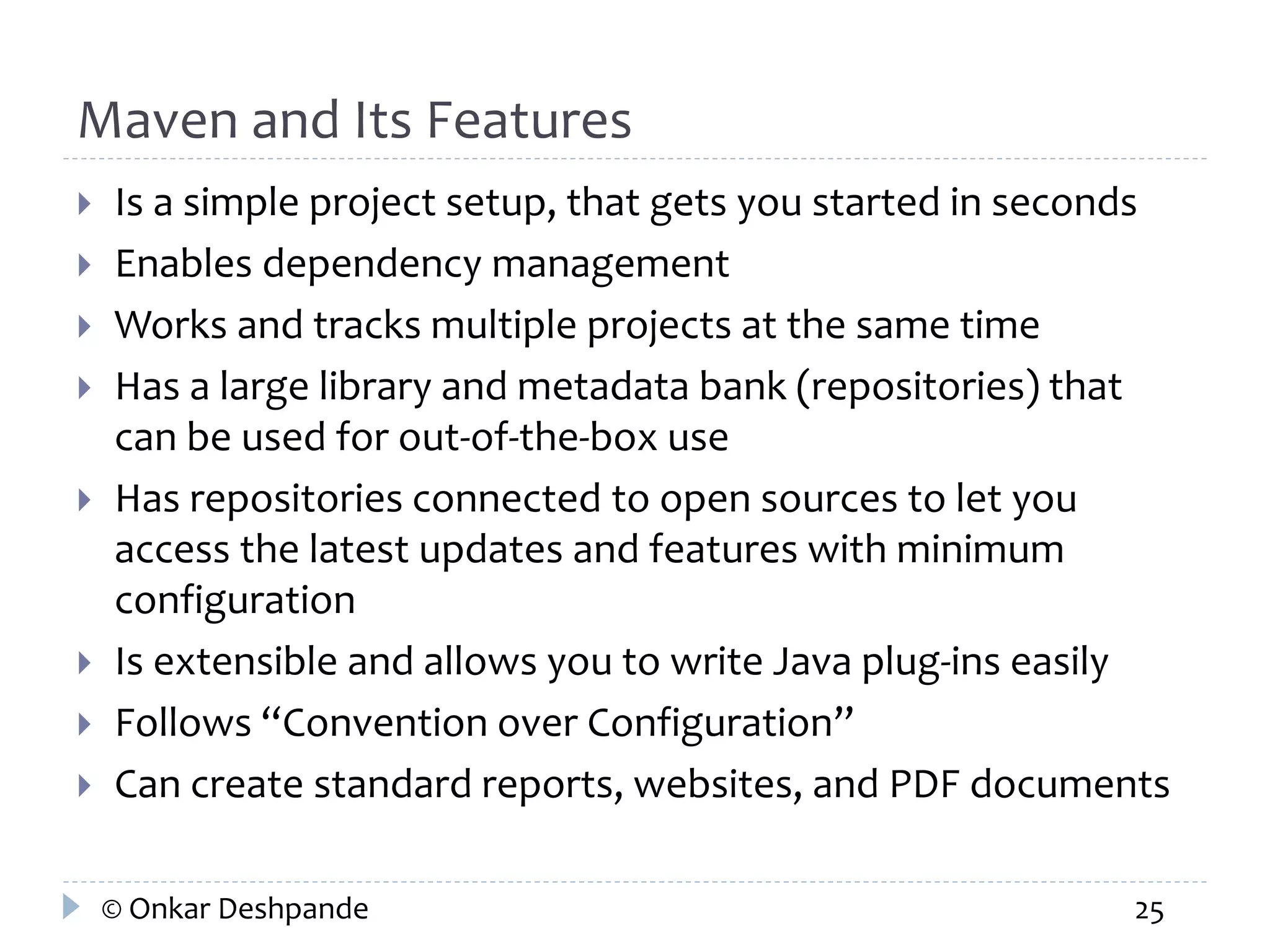 Maven and Its Features 
 Is a simple project setup, that gets you started in seconds 
 Enables dependency management 
 Works and tracks multiple projects at the same time 
 Has a large library and metadata bank (repositories) that 
can be used for out-of-the-box use 
 Has repositories connected to open sources to let you 
access the latest updates and features with minimum 
configuration 
 Is extensible and allows you to write Java plug-ins easily 
 Follows “Convention over Configuration” 
 Can create standard reports, websites, and PDF documents 
© Onkar Deshpande 25 
 