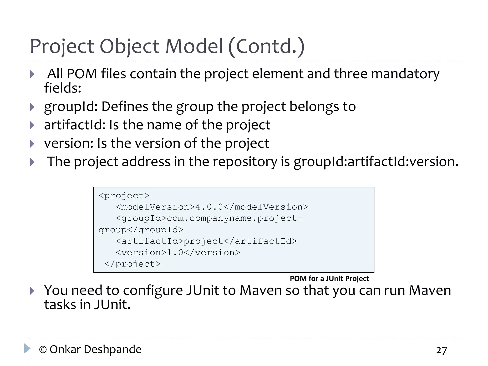 Project Object Model (Contd.) 
 All POM files contain the project element and three mandatory 
fields: 
 groupId: Defines the group the project belongs to 
 artifactId: Is the name of the project 
 version: Is the version of the project 
 The project address in the repository is groupId:artifactId:version. 
<project> 
<modelVersion>4.0.0</modelVersion> 
<groupId>com.companyname.project-group</ 
groupId> 
<artifactId>project</artifactId> 
<version>1.0</version> 
</project> 
POM for a JUnit Project 
 You need to configure JUnit to Maven so that you can run Maven 
tasks in JUnit. 
© Onkar Deshpande 27 
 