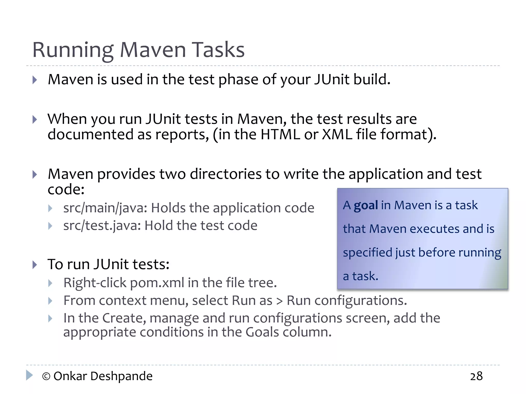 Running Maven Tasks 
 Maven is used in the test phase of your JUnit build. 
 When you run JUnit tests in Maven, the test results are 
documented as reports, (in the HTML or XML file format). 
 Maven provides two directories to write the application and test 
code: 
 src/main/java: Holds the application code 
 src/test.java: Hold the test code 
 To run JUnit tests: 
A goal in Maven is a task 
that Maven executes and is 
specified just before running 
a task. 
 Right-click pom.xml in the file tree. 
 From context menu, select Run as > Run configurations. 
 In the Create, manage and run configurations screen, add the 
appropriate conditions in the Goals column. 
© Onkar Deshpande 28 
 