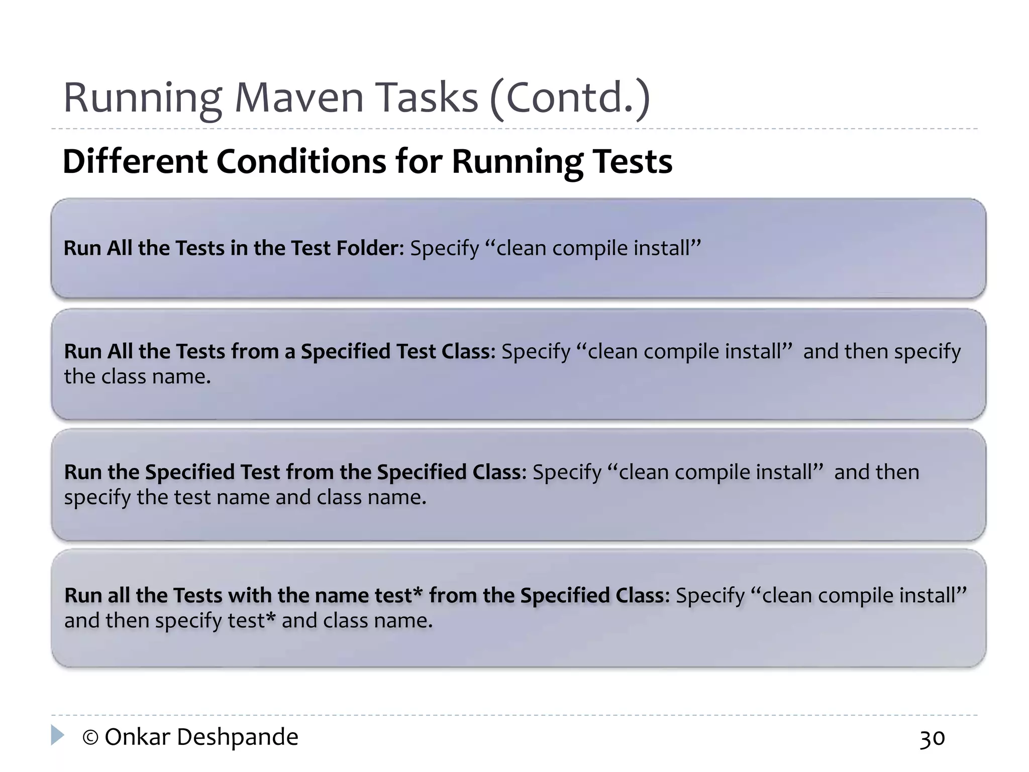 Running Maven Tasks (Contd.) 
Different Conditions for Running Tests 
Run All the Tests in the Test Folder: Specify “clean compile install” 
Run All the Tests from a Specified Test Class: Specify “clean compile install” and then specify 
the class name. 
Run the Specified Test from the Specified Class: Specify “clean compile install” and then 
specify the test name and class name. 
Run all the Tests with the name test* from the Specified Class: Specify “clean compile install” 
and then specify test* and class name. 
© Onkar Deshpande 30 
 