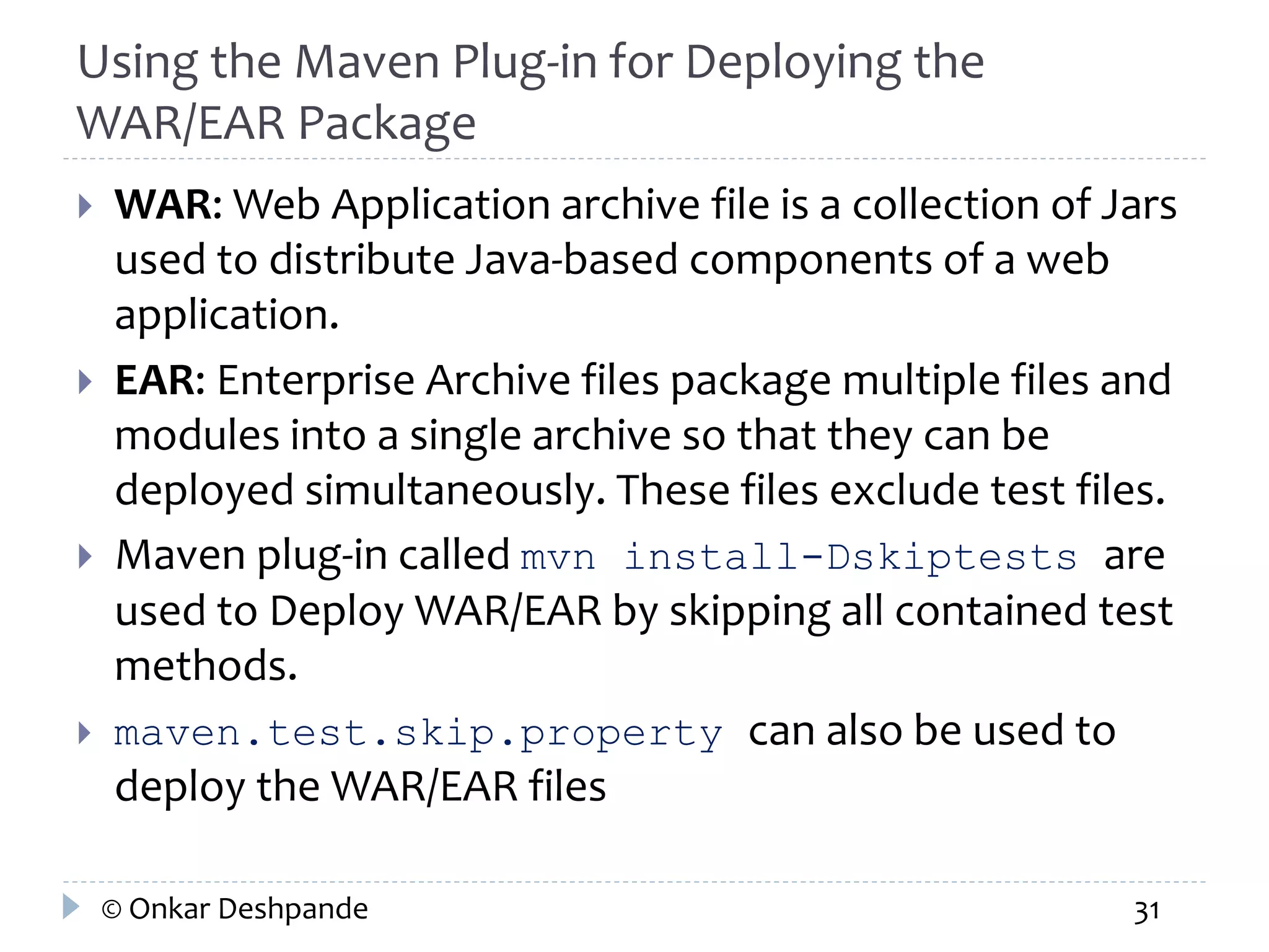 Using the Maven Plug-in for Deploying the 
WAR/EAR Package 
 WAR: Web Application archive file is a collection of Jars 
used to distribute Java-based components of a web 
application. 
 EAR: Enterprise Archive files package multiple files and 
modules into a single archive so that they can be 
deployed simultaneously. These files exclude test files. 
 Maven plug-in called mvn install-Dskiptests are 
used to Deploy WAR/EAR by skipping all contained test 
methods. 
 maven.test.skip.property can also be used to 
deploy the WAR/EAR files 
© Onkar Deshpande 31 
 