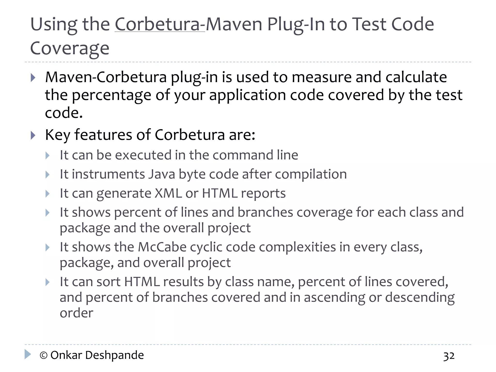 Using the Corbetura-Maven Plug-In to Test Code 
Coverage 
 Maven-Corbetura plug-in is used to measure and calculate 
the percentage of your application code covered by the test 
code. 
 Key features of Corbetura are: 
 It can be executed in the command line 
 It instruments Java byte code after compilation 
 It can generate XML or HTML reports 
 It shows percent of lines and branches coverage for each class and 
package and the overall project 
 It shows the McCabe cyclic code complexities in every class, 
package, and overall project 
 It can sort HTML results by class name, percent of lines covered, 
and percent of branches covered and in ascending or descending 
order 
© Onkar Deshpande 32 
 